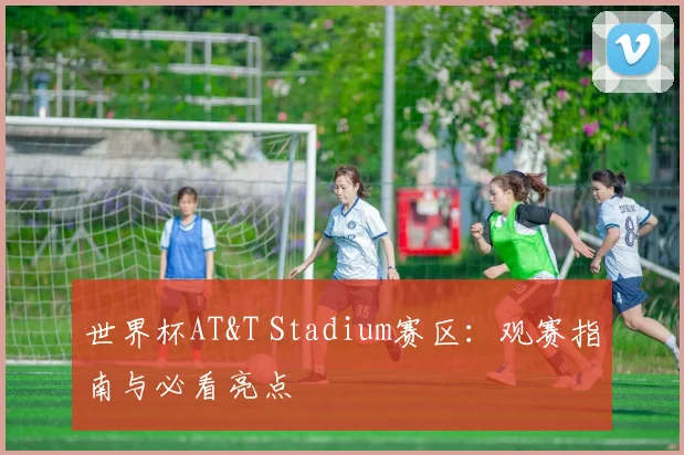 世界杯AT&T Stadium赛区：观赛指南与必看亮点
