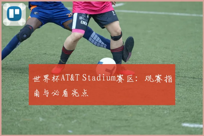 世界杯AT&T Stadium赛区：观赛指南与必看亮点