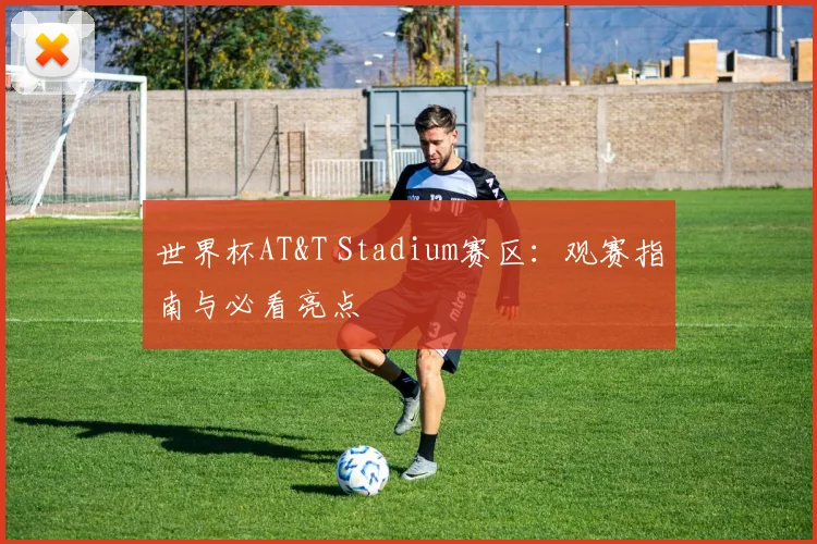 世界杯AT&T Stadium赛区：观赛指南与必看亮点